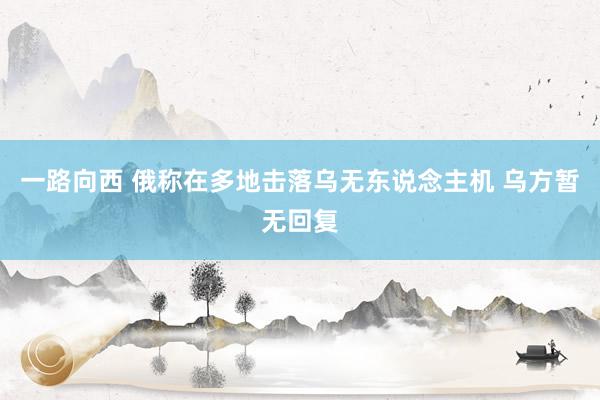 一路向西 俄称在多地击落乌无东说念主机 乌方暂无回复