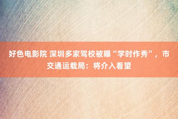 好色电影院 深圳多家驾校被曝“学时作秀”，市交通运载局：将介入看望