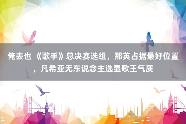 俺去也 《歌手》总决赛选组，那英占据最好位置，凡希亚无东说念主选显歌王气质