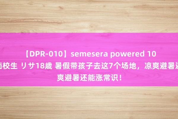 【DPR-010】semesera powered 10 ギャル女痴校生 リサ18歳 暑假带孩子去这7个场地，凉爽避暑还能涨常识！