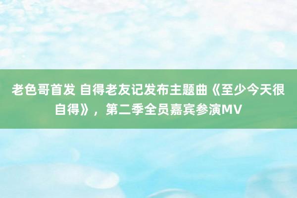 老色哥首发 自得老友记发布主题曲《至少今天很自得》，第二季全员嘉宾参演MV