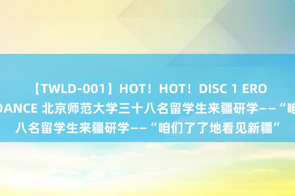 【TWLD-001】HOT！HOT！DISC 1 ERO-BODY BURNING DANCE 北京师范大学三十八名留学生来疆研学——“咱们了了地看见新疆”