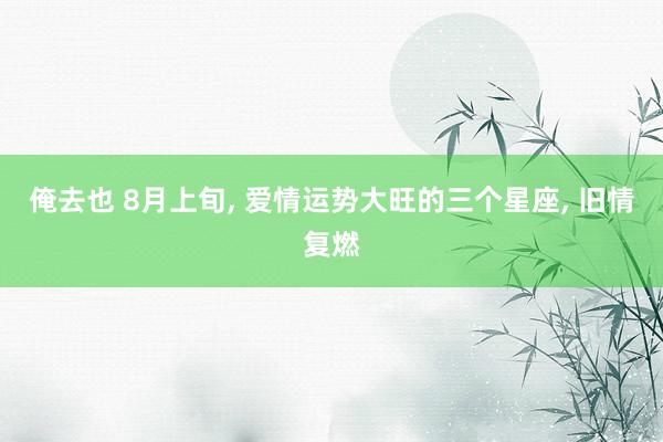 俺去也 8月上旬， 爱情运势大旺的三个星座， 旧情复燃