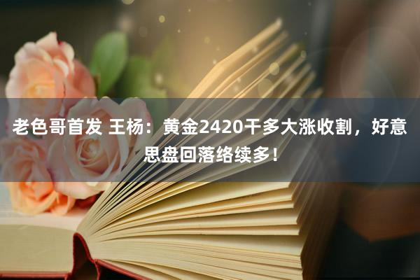老色哥首发 王杨：黄金2420干多大涨收割，好意思盘回落络续多！