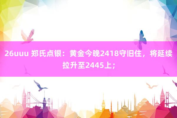 26uuu 郑氏点银：黄金今晚2418守旧住，将延续拉升至2445上；