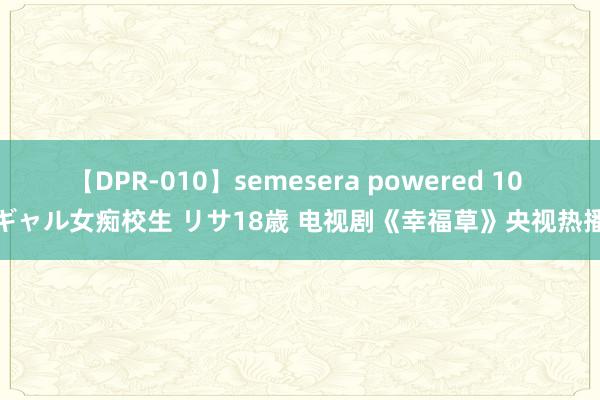 【DPR-010】semesera powered 10 ギャル女痴校生 リサ18歳 电视剧《幸福草》央视热播