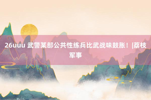 26uuu 武警某部公共性练兵比武战味鼓胀!|荔枝军事