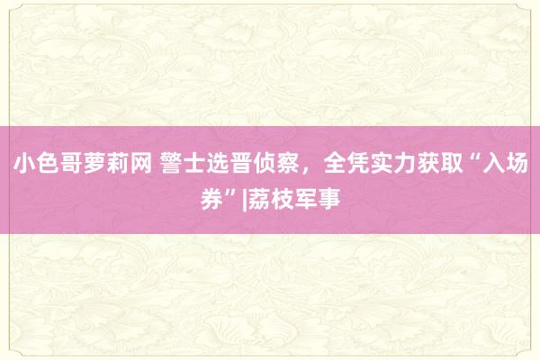 小色哥萝莉网 警士选晋侦察，全凭实力获取“入场券”|荔枝军事