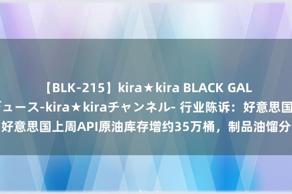【BLK-215】kira★kira BLACK GAL 黒ギャル・EMIRIプロデュース-kira★kiraチャンネル- 行业陈诉：好意思国上周API原油库存增约35万桶，制品油馏分油库存减少超200万桶