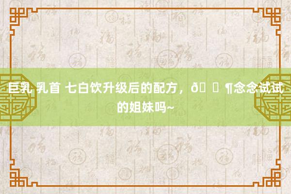 巨乳 乳首 七白饮升级后的配方,?念念试试的姐妹吗~