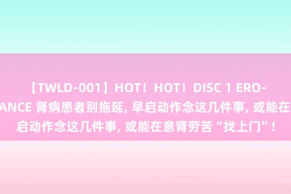 【TWLD-001】HOT！HOT！DISC 1 ERO-BODY BURNING DANCE 肾病患者别拖延， 早启动作念这几件事， 或能在意肾劳苦“找上门”!