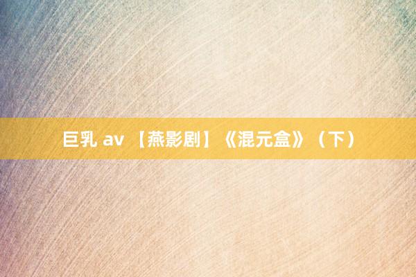 巨乳 av 【燕影剧】《混元盒》（下）