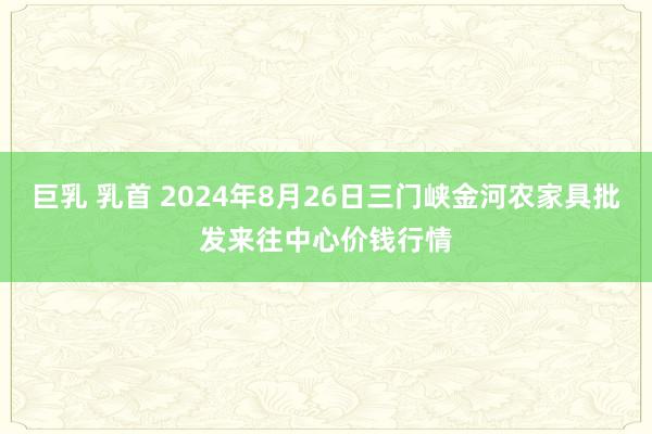 巨乳 乳首 2024年8月26日三门峡金河农家具批发来往中心价钱行情