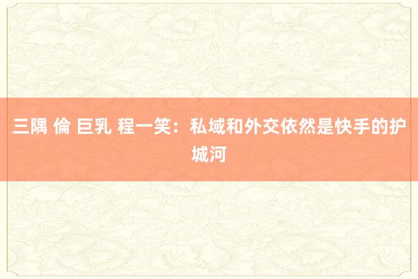 三隅 倫 巨乳 程一笑：私域和外交依然是快手的护城河