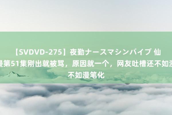 【SVDVD-275】夜勤ナースマシンバイブ 仙逆动漫第51集刚出就被骂，原因就一个，网友吐槽还不如漫笔化
