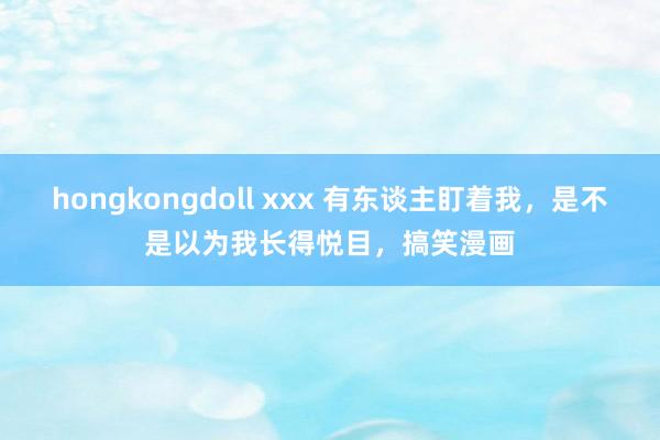 hongkongdoll xxx 有东谈主盯着我，是不是以为我长得悦目，搞笑漫画