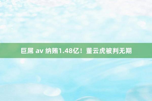 巨屌 av 纳贿1.48亿！董云虎被判无期