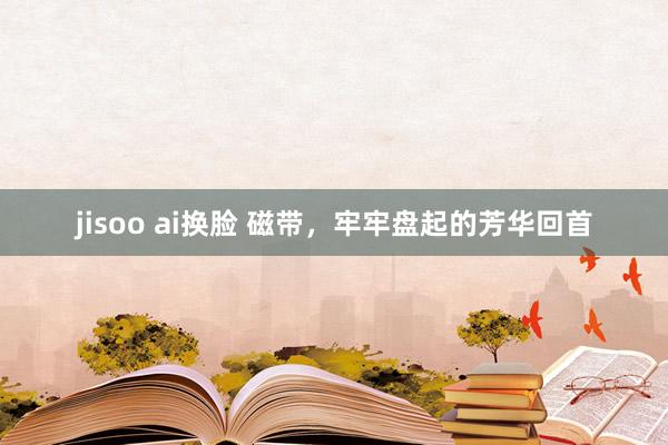 jisoo ai换脸 磁带，牢牢盘起的芳华回首