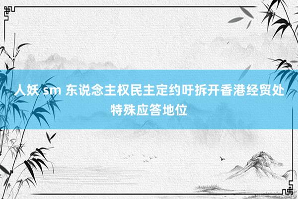 人妖 sm 东说念主权民主定约吁拆开香港经贸处特殊应答地位