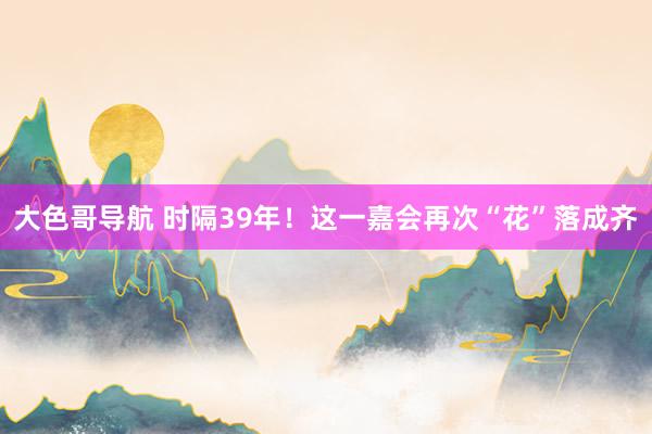 大色哥导航 时隔39年！这一嘉会再次“花”落成齐