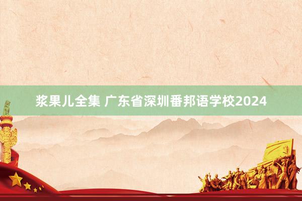 浆果儿全集 广东省深圳番邦语学校2024