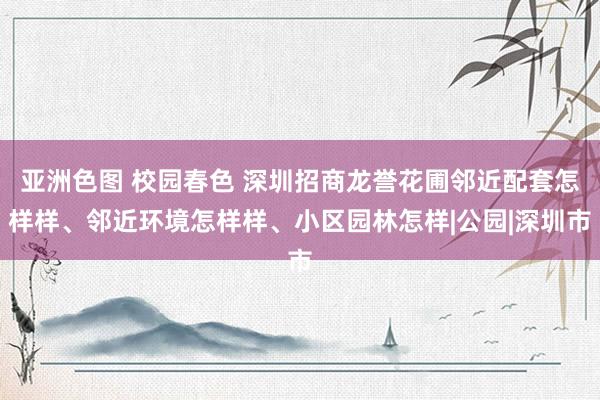亚洲色图 校园春色 深圳招商龙誉花圃邻近配套怎样样、邻近环境怎样样、小区园林怎样|公园|深圳市