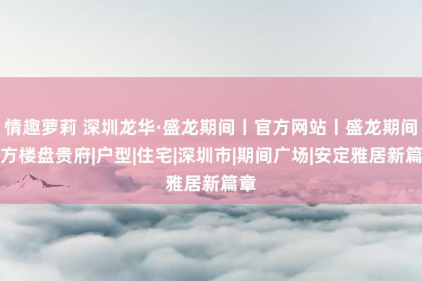 情趣萝莉 深圳龙华·盛龙期间丨官方网站丨盛龙期间官方楼盘贵府|户型|住宅|深圳市|期间广场|安定雅居新篇章