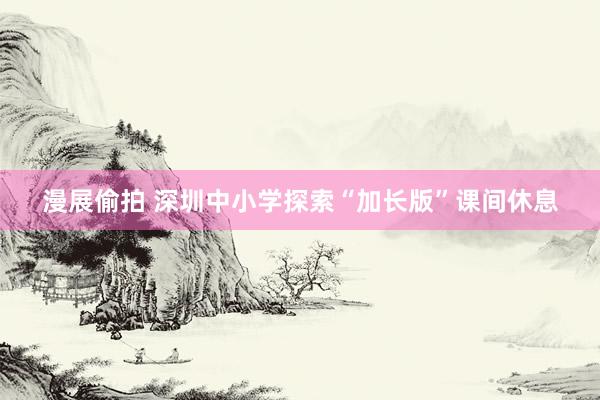 漫展偷拍 深圳中小学探索“加长版”课间休息