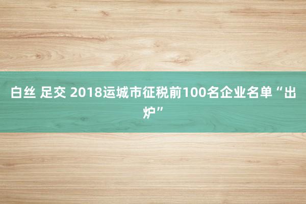 白丝 足交 2018运城市征税前100名企业名单“出炉”