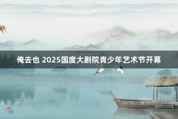 俺去也 2025国度大剧院青少年艺术节开幕
