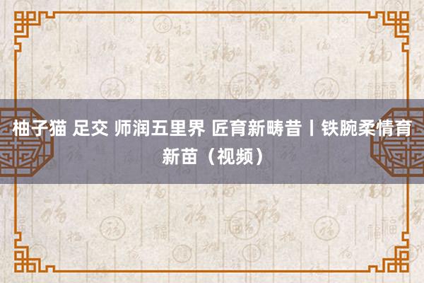 柚子猫 足交 师润五里界 匠育新畴昔丨铁腕柔情育新苗（视频）