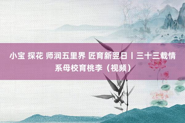 小宝 探花 师润五里界 匠育新翌日丨三十三载情系母校育桃李（视频）