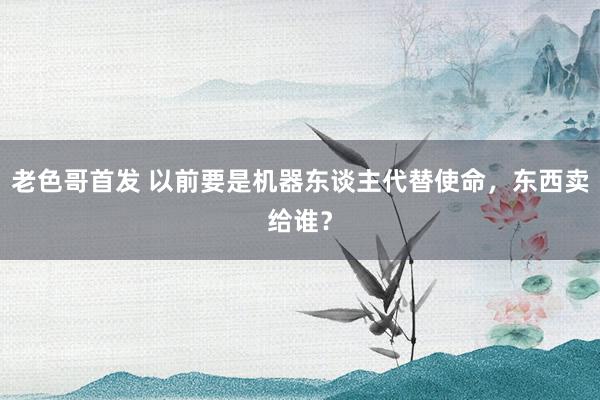 老色哥首发 以前要是机器东谈主代替使命，东西卖给谁？