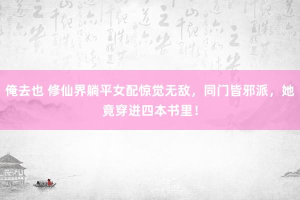 俺去也 修仙界躺平女配惊觉无敌，同门皆邪派，她竟穿进四本书里！