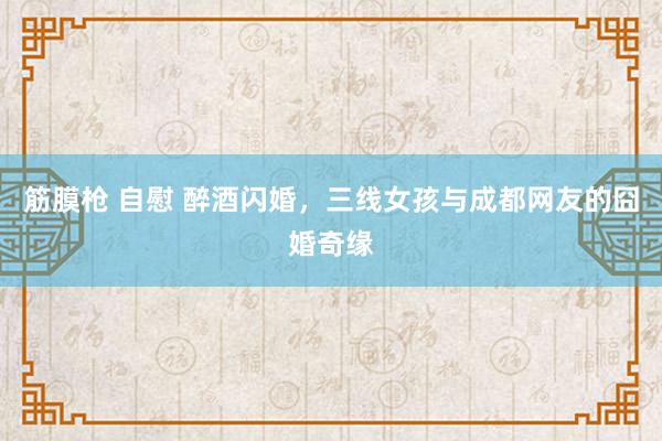 筋膜枪 自慰 醉酒闪婚，三线女孩与成都网友的囧婚奇缘