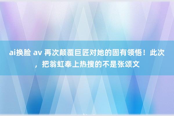 ai换脸 av 再次颠覆巨匠对她的固有领悟！此次，把翁虹奉上热搜的不是张颂文
