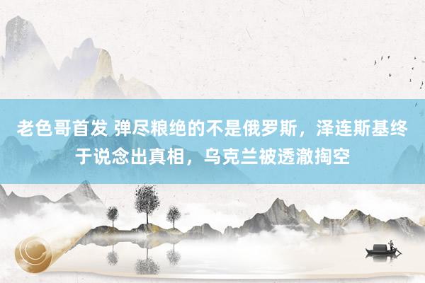 老色哥首发 弹尽粮绝的不是俄罗斯，泽连斯基终于说念出真相，乌克兰被透澈掏空