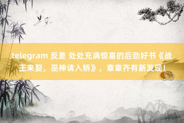 telegram 反差 处处充满惊喜的后劲好书《战王来娶，巫神请入轿》，章章齐有新发现！