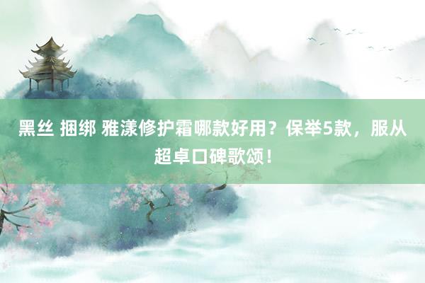 黑丝 捆绑 雅漾修护霜哪款好用？保举5款，服从超卓口碑歌颂！