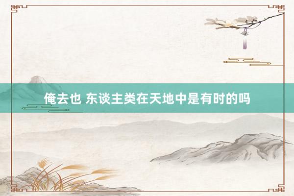 俺去也 东谈主类在天地中是有时的吗
