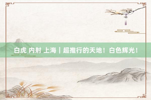 白虎 内射 上海｜超推行的天地！白色辉光！