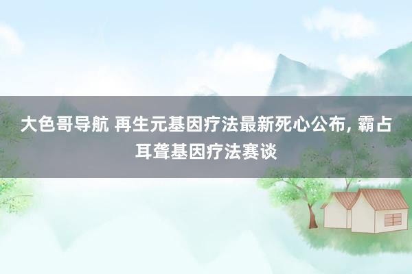 大色哥导航 再生元基因疗法最新死心公布， 霸占耳聋基因疗法赛谈