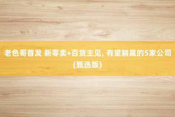 老色哥首发 新零卖+百货主见， 有望躺赢的5家公司(甄选版)