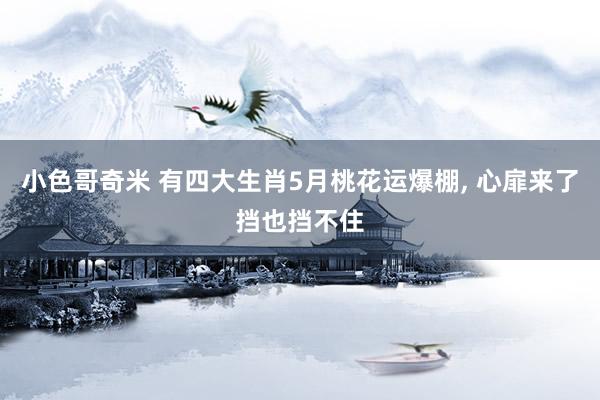 小色哥奇米 有四大生肖5月桃花运爆棚， 心扉来了挡也挡不住