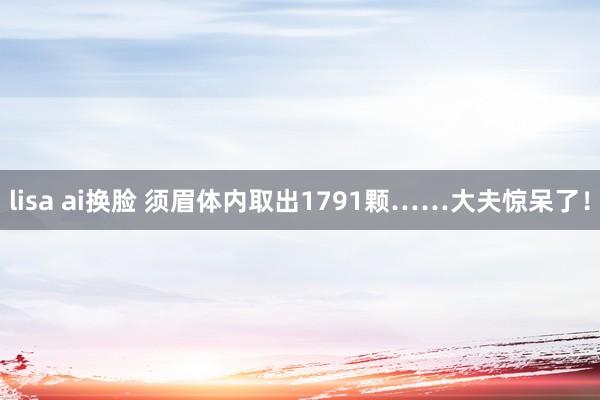 lisa ai换脸 须眉体内取出1791颗……大夫惊呆了！