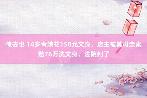 俺去也 14岁青娥花150元文身，店主被其母亲索赔76万洗文身，法院判了