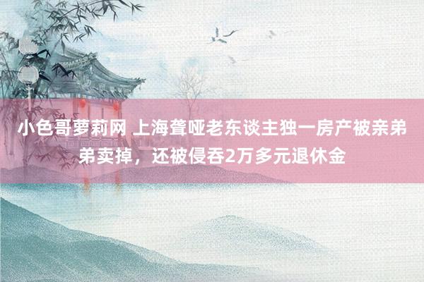 小色哥萝莉网 上海聋哑老东谈主独一房产被亲弟弟卖掉，还被侵吞2万多元退休金