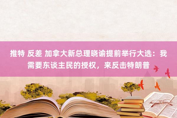 推特 反差 加拿大新总理晓谕提前举行大选：我需要东谈主民的授权，来反击特朗普