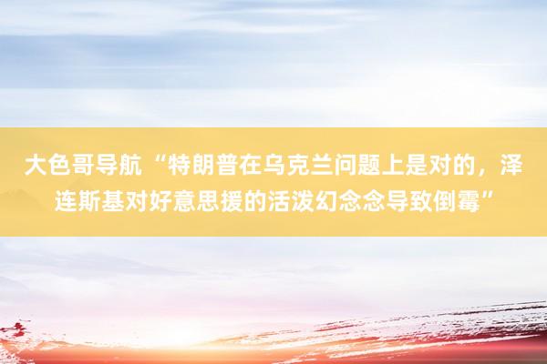 大色哥导航 “特朗普在乌克兰问题上是对的，泽连斯基对好意思援的活泼幻念念导致倒霉”